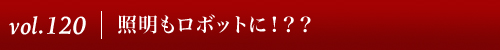 Vol.120|照明もロボットに！？？