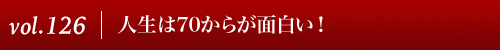 Vol.126|人生は７０からが面白い！