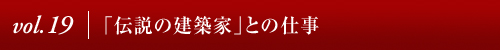 Vol.19│「伝説の建築家」との仕事