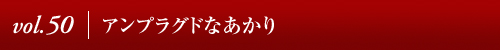 Vol.50│アンプラグドなあかり