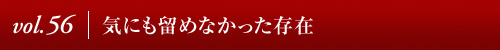 Vol.56│気にも留めなかった存在