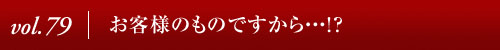 Vol.79│お客様のものですから・・・！？